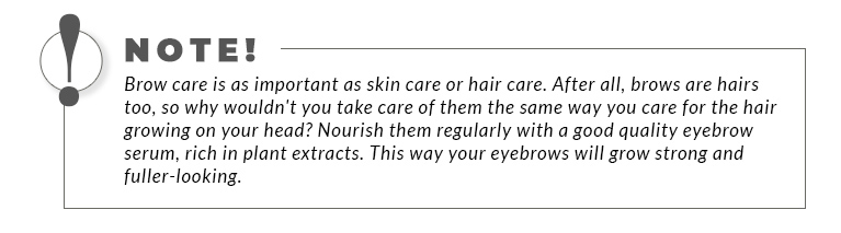 A bordered statement: Brow care is as important as skin care or hair care. After all, brows are hairs too, so why wouldn't you take care of them the same way you care for the hair growing on your head? Nourish them regularly with a good quality eyebrow serum, rich in plant extracts. This way your eyebrows will grow strong and fuller-looking.