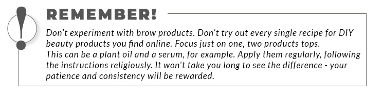 A bordered statement: Remember! Don't experiment with brow products. Don't try out every single recipe for DIY beauty products you find online. Focus just on one, two products tops. This can be a plant oil and a serum, for example. Apply them regularly, following the instructions religiously. It won't take you long to see the difference - your patience and consistency will be rewarded. 